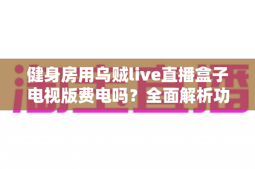 健身房用乌贼live直播盒子电视版费电吗？全面解析功耗真相与省电运营指南