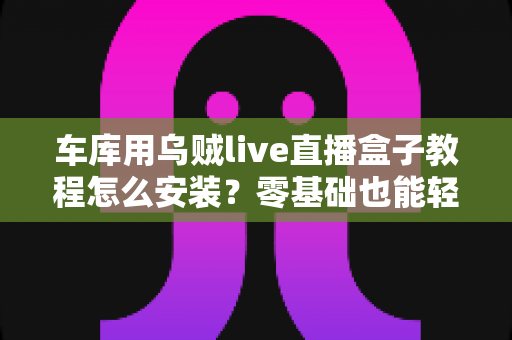 车库用乌贼live直播盒子教程怎么安装？零基础也能轻松搞定的完整安装指南