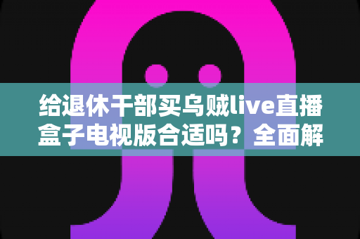 给退休干部买乌贼live直播盒子电视版合适吗?全面解析长辈观影新选择与选购避坑指南 给退休干部买乌贼live直播盒子电视版合适吗?全面解析长辈观影新选择与选购避坑指南