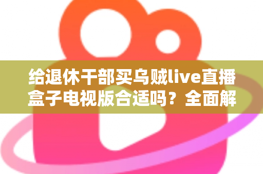 给退休干部买乌贼live直播盒子电视版合适吗?全面解析长辈观影新选择与选购避坑指南 给退休干部买乌贼live直播盒子电视版合适吗?全面解析长辈观影新选择与选购避坑指南