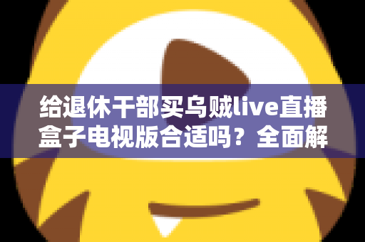 给退休干部买乌贼live直播盒子电视版合适吗?全面解析长辈观影新选择与选购避坑指南 给退休干部买乌贼live直播盒子电视版合适吗?全面解析长辈观影新选择与选购避坑指南