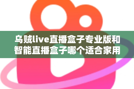 乌贼live直播盒子专业版和智能直播盒子哪个适合家用？家用直播设备选购全解析