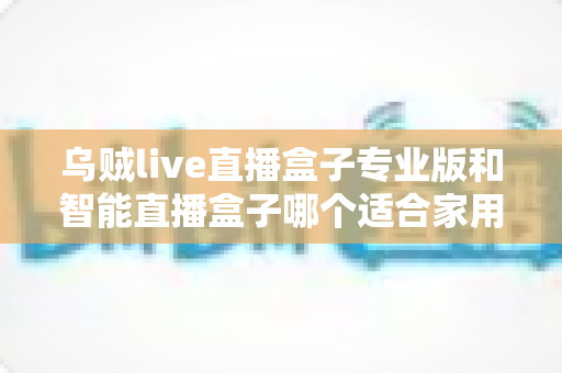 乌贼live直播盒子专业版和智能直播盒子哪个适合家用？家用直播设备选购全解析
