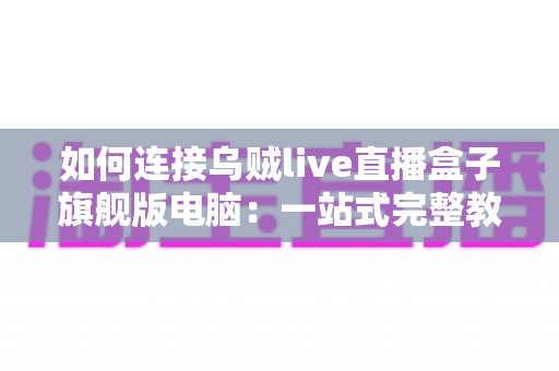 如何连接乌贼live直播盒子旗舰版电脑:一站式完整教程与疑难解答 如何连接乌贼live直播盒子旗舰版电脑:一站式完整教程与疑难解答