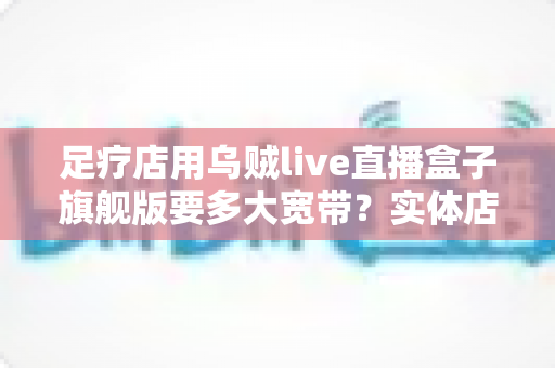 足疗店用乌贼live直播盒子旗舰版要多大宽带?实体店直播带宽配置与流畅直播全攻略 足疗店用乌贼live直播盒子旗舰版要多大宽带?实体店直播带宽配置与流畅直播全攻略