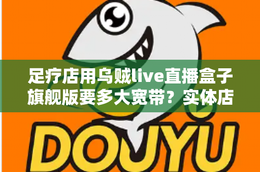 足疗店用乌贼live直播盒子旗舰版要多大宽带？实体店直播带宽配置与流畅直播全攻略