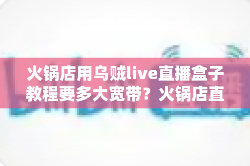 火锅店用乌贼live直播盒子教程要多大宽带？火锅店直播带宽配置与安装全攻略