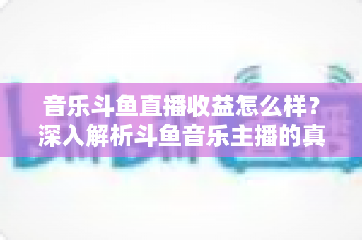 音乐斗鱼直播收益怎么样?深入解析斗鱼音乐主播的真实收入水平与变现路径 音乐斗鱼直播收益怎么样?深入解析斗鱼音乐主播的真实收入水平与变现路径