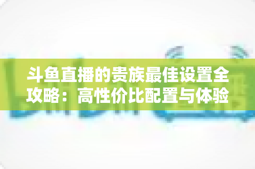 斗鱼直播的贵族最佳设置全攻略:高性价比配置与体验优化完整指南 斗鱼直播的贵族最佳设置全攻略:高性价比配置与体验优化完整指南