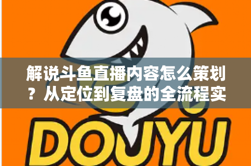 解说斗鱼直播内容怎么策划？从定位到复盘的全流程实战指南，助你打造高人气直播间