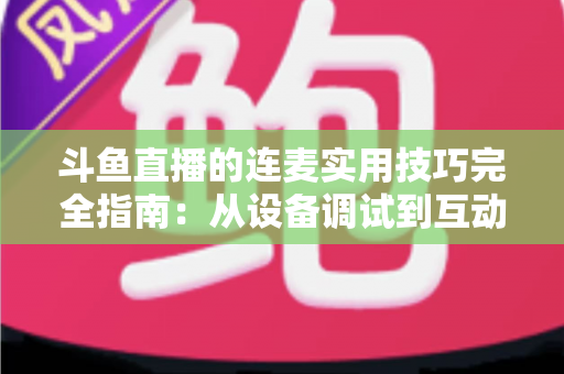 斗鱼直播的连麦实用技巧完全指南：从设备调试到互动话术，让直播间人气与收益双提升