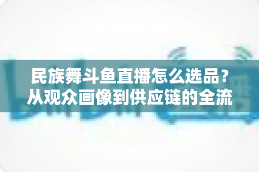 民族舞斗鱼直播怎么选品？从观众画像到供应链的全流程实战选品指南