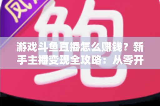 游戏斗鱼直播怎么赚钱？新手主播变现全攻略：从零开始打造你的直播收入管道