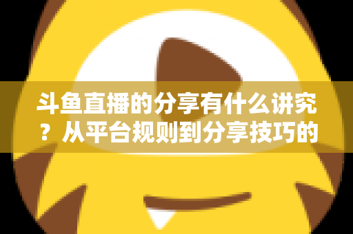 斗鱼直播的分享有什么讲究？从平台规则到分享技巧的全面解析指南