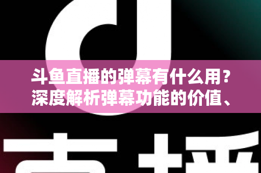 斗鱼直播的弹幕有什么用？深度解析弹幕功能的价值、玩法与实用技巧