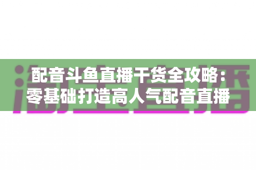 配音斗鱼直播干货全攻略：零基础打造高人气配音直播间的实战秘籍