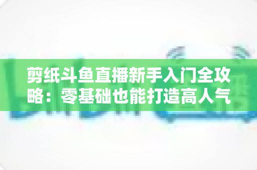 剪纸斗鱼直播新手入门全攻略：零基础也能打造高人气剪纸直播间