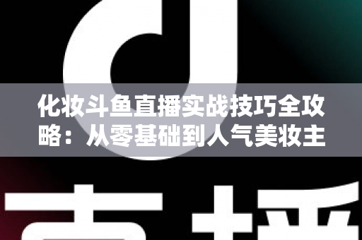 化妆斗鱼直播实战技巧全攻略：从零基础到人气美妆主播的进阶宝典