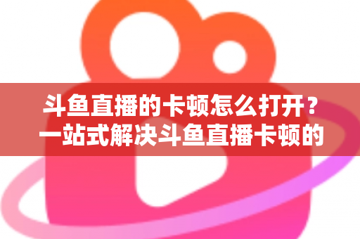 斗鱼直播的卡顿怎么打开？一站式解决斗鱼直播卡顿的完整设置教程与优化指南