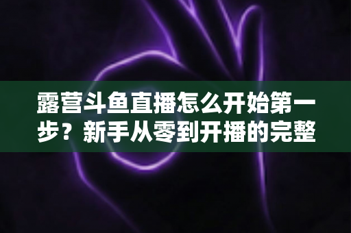 露营斗鱼直播怎么开始第一步？新手从零到开播的完整实战指南