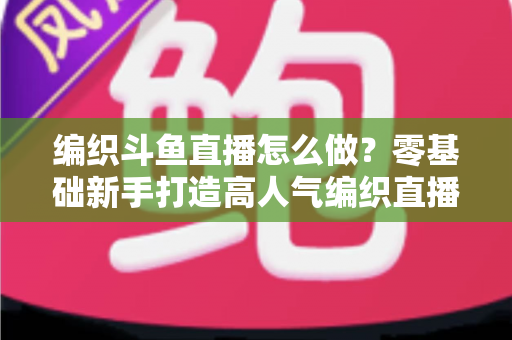 编织斗鱼直播怎么做?零基础新手打造高人气编织直播间的完整实战攻略 编织斗鱼直播怎么做?零基础新手打造高人气编织直播间的完整实战攻略