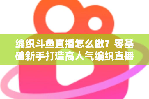 编织斗鱼直播怎么做？零基础新手打造高人气编织直播间的完整实战攻略