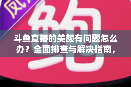 斗鱼直播的美颜有问题怎么办？全面排查与解决指南，让您的直播间颜值在线