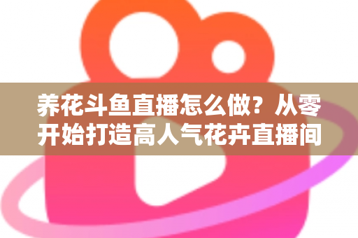 养花斗鱼直播怎么做？从零开始打造高人气花卉直播间的完整实战指南