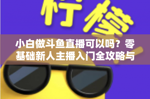 小白做斗鱼直播可以吗？零基础新人主播入门全攻略与涨粉实战指南