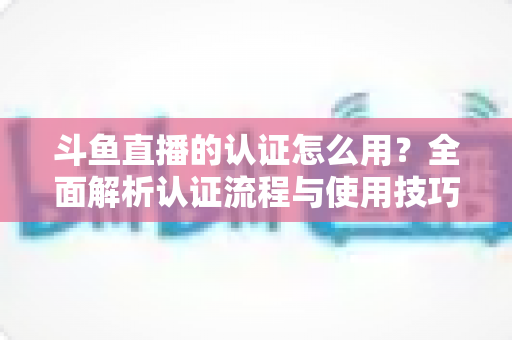 斗鱼直播的认证怎么用？全面解析认证流程与使用技巧，助你快速开启直播之旅