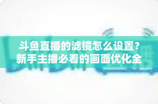 斗鱼直播的滤镜怎么设置？新手主播必看的画面优化全攻略
