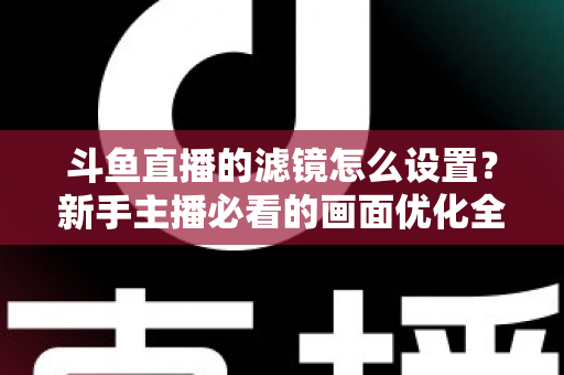 斗鱼直播的滤镜怎么设置？新手主播必看的画面优化全攻略
