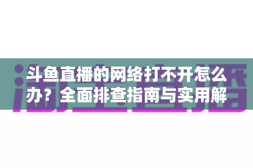 斗鱼直播的网络打不开怎么办？全面排查指南与实用解决方案一文读懂