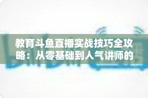 教育斗鱼直播实战技巧全攻略：从零基础到人气讲师的进阶指南