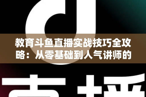 教育斗鱼直播实战技巧全攻略：从零基础到人气讲师的进阶指南