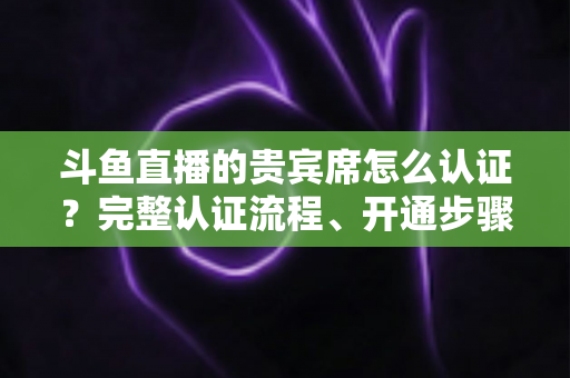 斗鱼直播的贵宾席怎么认证？完整认证流程、开通步骤与专属权益详解