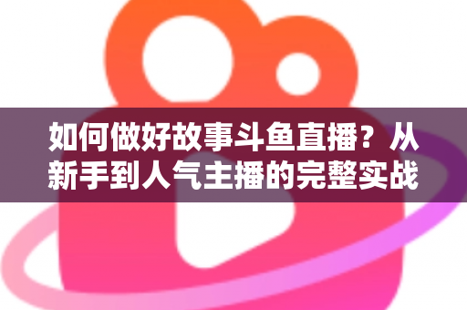 如何做好故事斗鱼直播？从新手到人气主播的完整实战运营指南