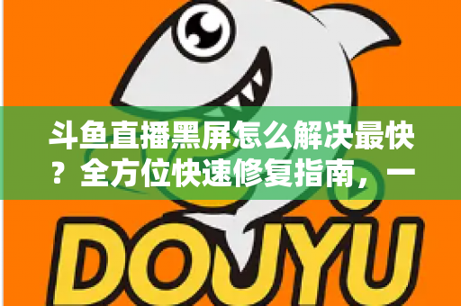 斗鱼直播黑屏怎么解决最快？全方位快速修复指南，一分钟恢复流畅观看