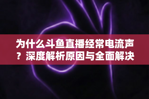 为什么斗鱼直播经常电流声？深度解析原因与全面解决方案指南