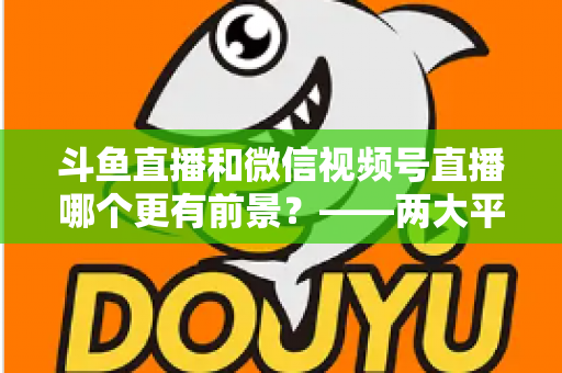 斗鱼直播和微信视频号直播哪个更有前景？——两大平台深度对比与未来趋势全面解析