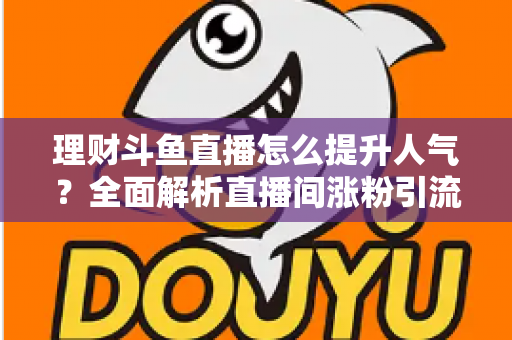 理财斗鱼直播怎么提升人气？全面解析直播间涨粉引流的实用运营策略与技巧