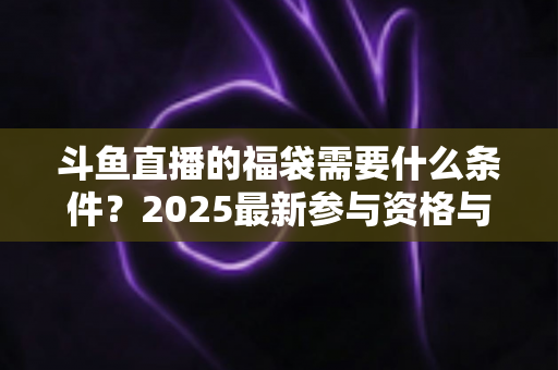 斗鱼直播的福袋需要什么条件？2025最新参与资格与抢福袋全攻略