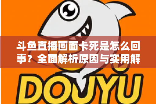 斗鱼直播画面卡死是怎么回事?全面解析原因与实用解决方法,让你畅享流畅直播体验 斗鱼直播画面卡死是怎么回事?全面解析原因与实用解决方法,让你畅享流畅直播体验