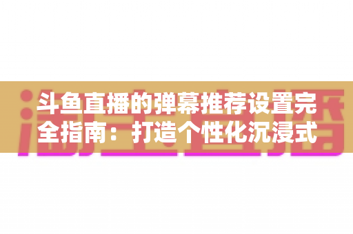 斗鱼直播的弹幕推荐设置完全指南:打造个性化沉浸式观看体验 斗鱼直播的弹幕推荐设置完全指南:打造个性化沉浸式观看体验