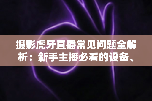 摄影虎牙直播常见问题全解析：新手主播必看的设备、布光与调参实用指南