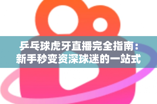 乒乓球虎牙直播完全指南：新手秒变资深球迷的一站式观赛宝典