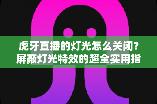 虎牙直播的灯光怎么关闭？屏蔽灯光特效的超全实用指南