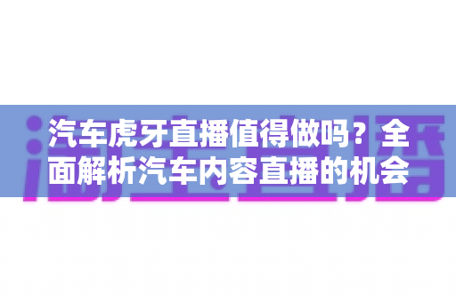 汽车虎牙直播值得做吗？全面解析汽车内容直播的机会、挑战与变现前景