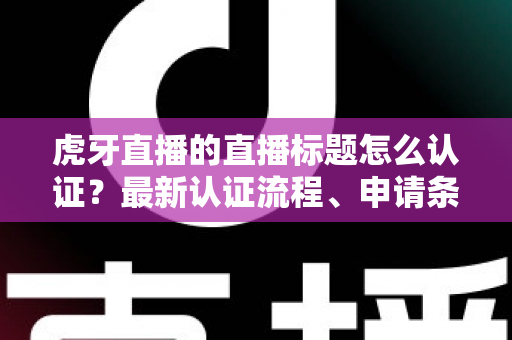 虎牙直播的直播标题怎么认证？最新认证流程、申请条件与实用技巧全解析