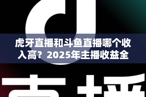 虎牙直播和斗鱼直播哪个收入高？2025年主播收益全面对比与平台选择指南